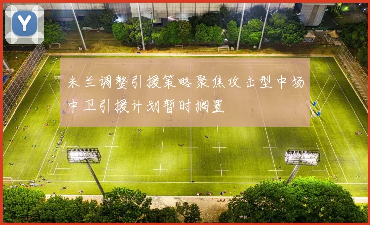 米兰调整引援策略聚焦攻击型中场中卫引援计划暂时搁置