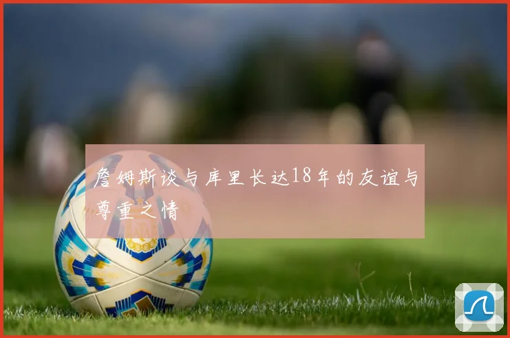 詹姆斯谈与库里长达18年的友谊与尊重之情