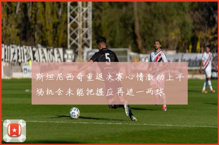 斯坦尼西奇重返决赛心情激动上半场机会未能把握应再进一两球