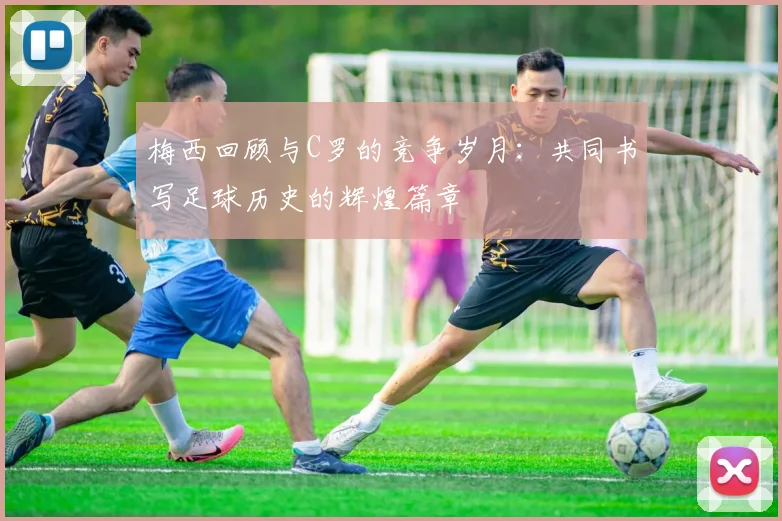 梅西回顾与C罗的竞争岁月：共同书写足球历史的辉煌篇章