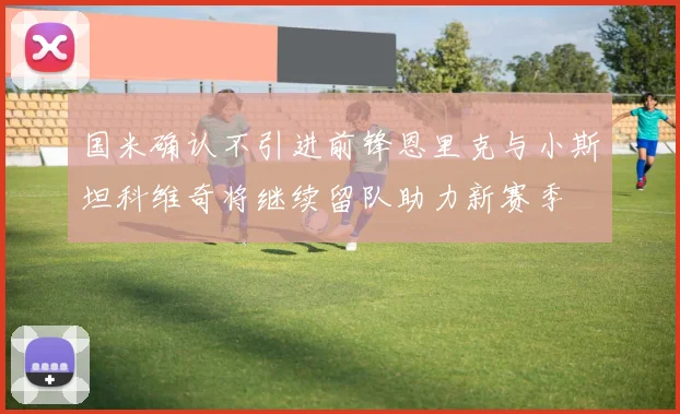 国米确认不引进前锋恩里克与小斯坦科维奇将继续留队助力新赛季