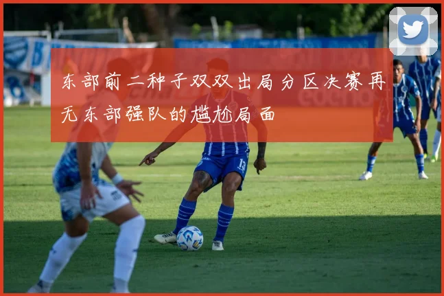东部前二种子双双出局分区决赛再无东部强队的尴尬局面