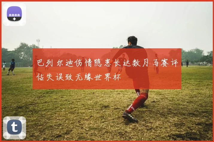 巴列尔迪伤情隐患长达数月马赛评估失误致无缘世界杯