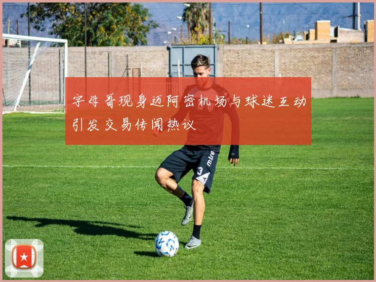 字母哥现身迈阿密机场与球迷互动引发交易传闻热议