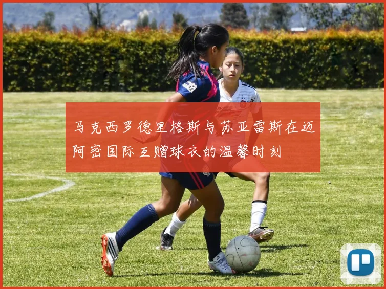 马克西罗德里格斯与苏亚雷斯在迈阿密国际互赠球衣的温馨时刻