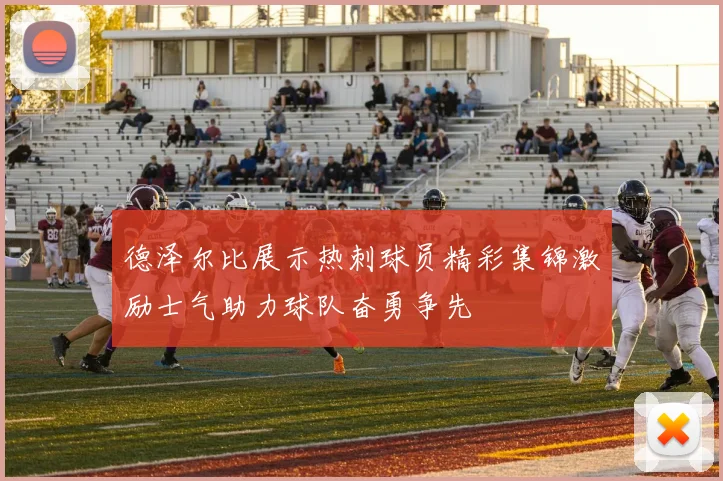 德泽尔比展示热刺球员精彩集锦激励士气助力球队奋勇争先