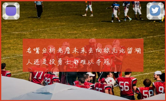 名嘴分析老詹未来去向称无论留湖人还是投勇士都难以夺冠