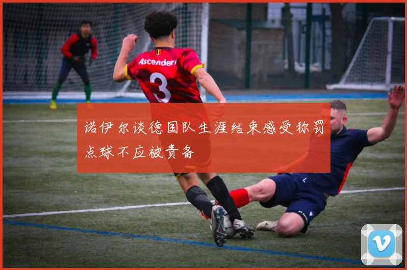 诺伊尔谈德国队生涯结束感受称罚点球不应被责备