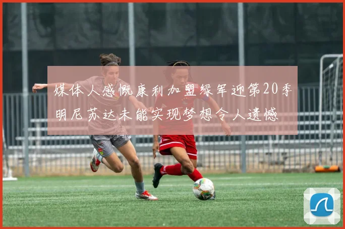 媒体人感慨康利加盟绿军迎第20季明尼苏达未能实现梦想令人遗憾