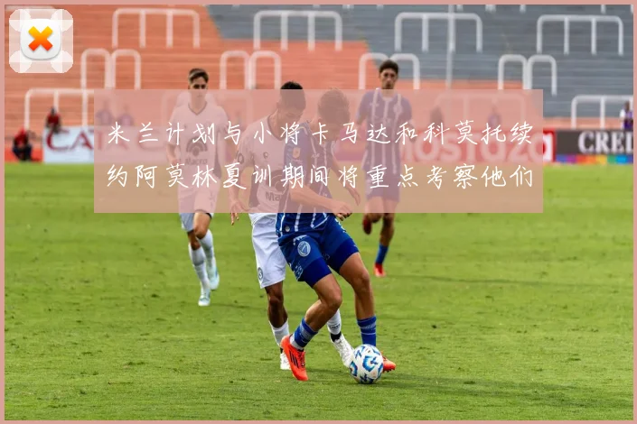米兰计划与小将卡马达和科莫托续约阿莫林夏训期间将重点考察他们