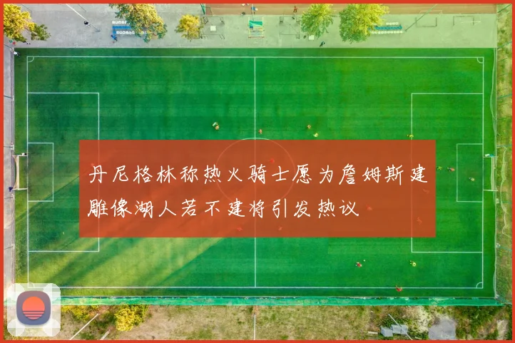 丹尼格林称热火骑士愿为詹姆斯建雕像湖人若不建将引发热议