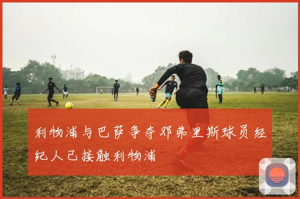 利物浦与巴萨争夺邓弗里斯球员经纪人已接触利物浦