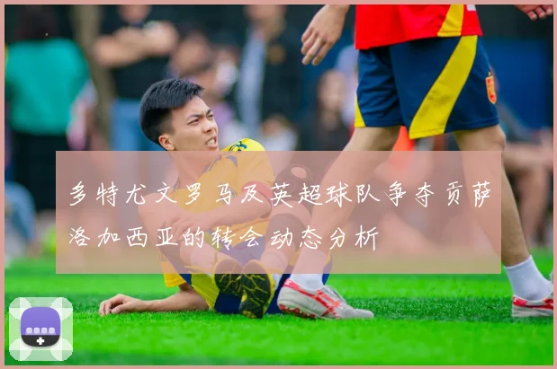 多特尤文罗马及英超球队争夺贡萨洛加西亚的转会动态分析