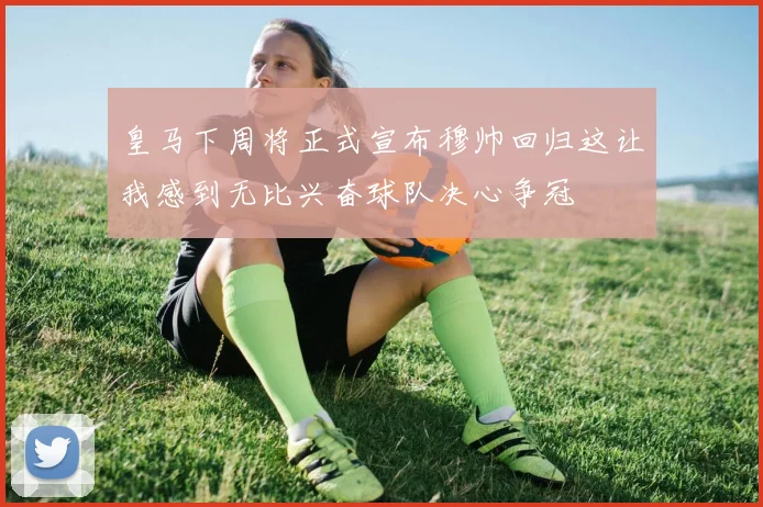 皇马下周将正式宣布穆帅回归这让我感到无比兴奋球队决心争冠