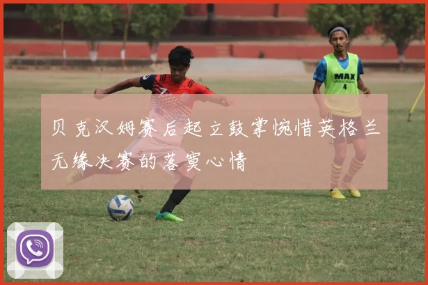 贝克汉姆赛后起立鼓掌惋惜英格兰无缘决赛的落寞心情