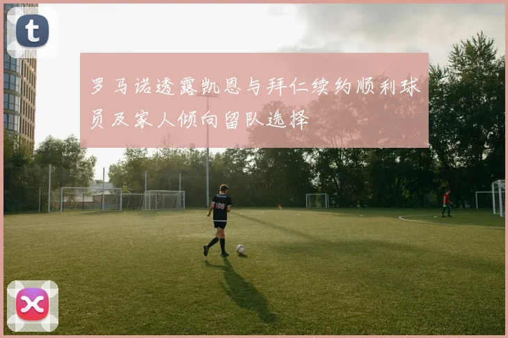 罗马诺透露凯恩与拜仁续约顺利球员及家人倾向留队选择