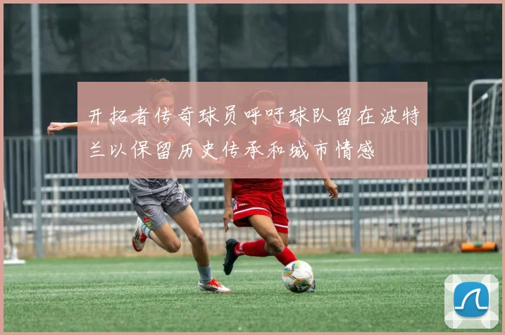 开拓者传奇球员呼吁球队留在波特兰以保留历史传承和城市情感