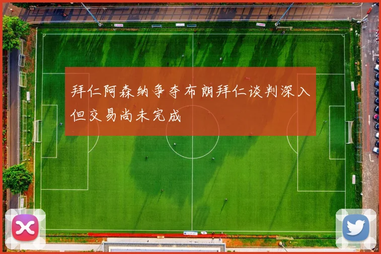 拜仁阿森纳争夺布朗拜仁谈判深入但交易尚未完成