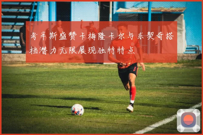 考辛斯盛赞卡梅隆卡尔与东契奇搭档潜力无限展现独特特点