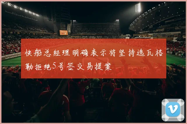 快船总经理明确表示将坚持选瓦格勒拒绝5号签交易提案