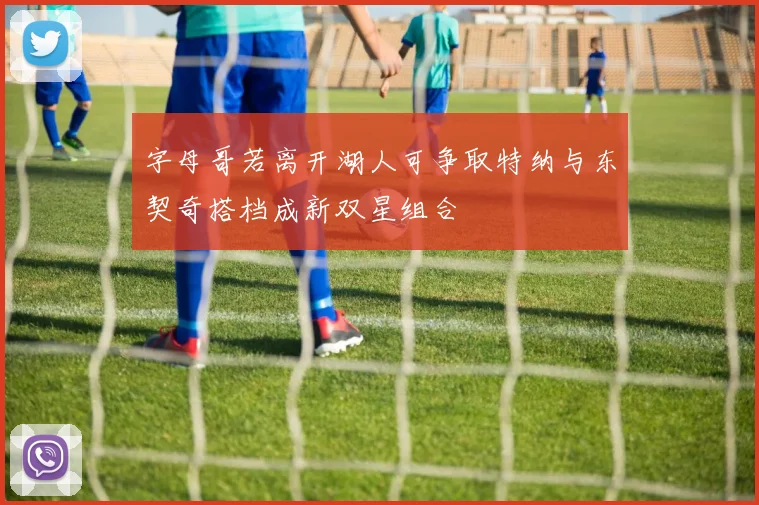 字母哥若离开湖人可争取特纳与东契奇搭档成新双星组合