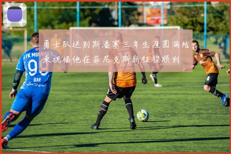 勇士队送别斯潘塞三年生涯圆满结束祝福他在菲尼克斯新征程顺利